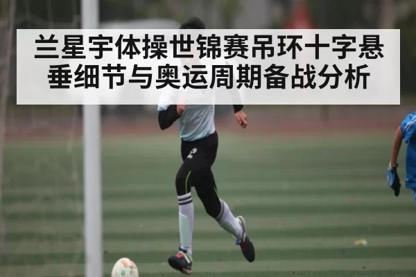 兰星宇体操世锦赛吊环十字悬垂细节与奥运周期备战分析